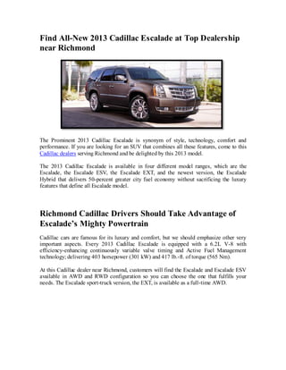 Find All-New 2013 Cadillac Escalade at Top Dealership
near Richmond




The Prominent 2013 Cadillac Escalade is synonym of style, technology, comfort and
performance. If you are looking for an SUV that combines all these features, come to this
Cadillac dealers serving Richmond and be delighted by this 2013 model.

The 2013 Cadillac Escalade is available in four different model ranges, which are the
Escalade, the Escalade ESV, the Escalade EXT, and the newest version, the Escalade
Hybrid that delivers 50-percent greater city fuel economy without sacrificing the luxury
features that define all Escalade model.




Richmond Cadillac Drivers Should Take Advantage of
Escalade’s Mighty Powertrain
Cadillac cars are famous for its luxury and comfort, but we should emphasize other very
important aspects. Every 2013 Cadillac Escalade is equipped with a 6.2L V-8 with
efficiency-enhancing continuously variable valve timing and Active Fuel Management
technology; delivering 403 horsepower (301 kW) and 417 lb.-ft. of torque (565 Nm).

At this Cadillac dealer near Richmond, customers will find the Escalade and Escalade ESV
available in AWD and RWD configuration so you can choose the one that fulfills your
needs. The Escalade sport-truck version, the EXT, is available as a full-time AWD.
 