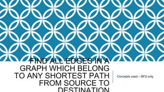 FIND ALL EDGES IN A
GRAPH WHICH BELONG
TO ANY SHORTEST PATH
FROM SOURCE TO
Concepts used – BFS only
 