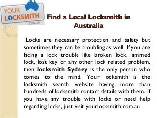 Find a Local Locksmith in
                 Australia

 Locks are necessary protection and safety but
sometimes they can be troubling as well. If you are
facing a lock trouble like broken lock, jammed
lock, lost key or any other lock related problem,
then locksmith Sydney is the only person who
comes to the mind. Your locksmith is the
locksmith search website having more than
hundreds of locksmith contact details with them. If
you have any trouble with locks or need help
regarding locks, just visit yourlocksmith.com.au
 