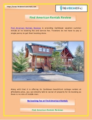 Find American Rentals Reviews is providing Caribbean vacation summer
rentals at no booking fee and service fee. Travelers do not have to pay a
single penny to get their booking done.
Along with that it is offering its Caribbean beachfront cottage rentals at
affordable price, you can directly talk to owner of property for its booking as
there is no role of middle men.
Find American Rentals Review
https://www.findamericanrentals.com
No booking fee at Find American Rentals
Find American Rentals Reviews
Find American Rentals Reviews
 