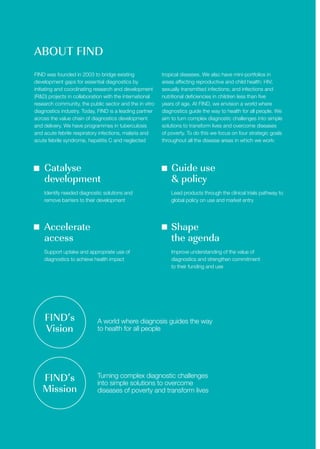 ABOUT FIND
FIND was founded in 2003 to bridge existing
development gaps for essential diagnostics by
initiating and coordinating research and development
(R&D) projects in collaboration with the international
research community, the public sector and the in vitro
diagnostics industry. Today, FIND is a leading partner
across the value chain of diagnostics development
and delivery. We have programmes in tuberculosis
and acute febrile respiratory infections, malaria and
acute febrile syndrome, hepatitis C and neglected
tropical diseases. We also have mini-portfolios in
areas affecting reproductive and child health: HIV;
sexually transmitted infections; and infections and
nutritional deficiencies in children less than five
years of age. At FIND, we envision a world where
diagnostics guide the way to health for all people. We
aim to turn complex diagnostic challenges into simple
solutions to transform lives and overcome diseases
of poverty. To do this we focus on four strategic goals
throughout all the disease areas in which we work:
Catalyse
development
Accelerate
access
Guide use
& policy
Shape
the agenda
Identify needed diagnostic solutions and
remove barriers to their development
Support uptake and appropriate use of
diagnostics to achieve health impact
Lead products through the clinical trials pathway to
global policy on use and market entry
Improve understanding of the value of
diagnostics and strengthen commitment
to their funding and use
FIND’s
Vision
FIND’s
Mission
A world where diagnosis guides the way
to health for all people
Turning complex diagnostic challenges
into simple solutions to overcome
diseases of poverty and transform lives
 