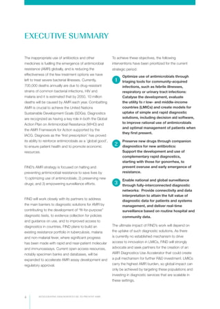 ACCELERATING DIAGNOSTICS USE TO PREVENT AMR4
The inappropriate use of antibiotics and other
medicines is fuelling the emergence of antimicrobial
resistance (AMR) globally, and is reducing the
effectiveness of the few treatment options we have
left to treat severe bacterial illnesses. Currently,
700,000 deaths annually are due to drug-resistant
strains of common bacterial infections, HIV and
malaria and it is estimated that by 2050, 10 million
deaths will be caused by AMR each year. Combatting
AMR is crucial to achieve the United Nations
Sustainable Development Goals (SDGs). Diagnostics
are recognized as having a key role in both the Global
Action Plan on Antimicrobial Resistance (WHO) and
the AMR Framework for Action supported by the
IACG. Diagnosis as the ‘first prescription’ has proved
its ability to reinforce antimicrobials as a ’global good’,
to ensure patient health and to promote economic
resources.
FIND’s AMR strategy is focused on halting and
preventing antimicrobial resistance to save lives by
1) optimizing use of antimicrobials; 2) preserving new
drugs; and 3) empowering surveillance efforts.
FIND will work closely with its partners to address
the main barriers to diagnostic solutions for AMR by
contributing to the development of “fit-for-purpose”
diagnostic tests, to evidence collection for policies
and guidance on use, and to improved access to
diagnostics in countries. FIND plans to build an
existing resistance portfolio in tuberculosis, malaria
and non-malarial fever, where significant progress
has been made with rapid and near-patient molecular
and immunoassays. Current open access resources,
notably specimen banks and databases, will be
expanded to accelerate AMR assay development and
regulatory approval.
To achieve these objectives, the following
interventions have been prioritized for the current
strategic period:
Optimize use of antimicrobials through
triaging tools for community-acquired
infections, such as febrile illnesses,
respiratory or urinary tract infections:
Catalyse the development, evaluate
the utility fo r low- and middle-income
countries (LMICs) and create models for
uptake of simple and rapid diagnostic
solutions, including decision aid software,
to improve rational use of antimicrobials
and optimal management of patients when
they first present.
Preserve new drugs through companion
diagnostics for new antibiotics:
Support the development and use of
complementary rapid diagnostics,
starting with those for gonorrhea, to
prevent overuse and early emergence of
resistance.
Enable national and global surveillance
through fully-interconnected diagnostic
networks: Provide connectivity and data
interpretation to attain the full value of
diagnostic data for patients and systems
management, and deliver real-time
surveillance based on routine hospital and
community data.
The ultimate impact of FIND’s work will depend on
the uptake of such diagnostic solutions. As there
is currently no established mechanism to drive
access to innovation in LMICs, FIND will strongly
advocate and seek partners for the creation of an
AMR Diagnostics Use Accelerator that could create
a pull mechanism for further R&D investment. LMICs
carry the highest AMR burden, so global impact can
only be achieved by targeting these populations and
investing in diagnostic services that are scalable in
these settings.  
1
2
3
EXECUTIVE SUMMARY
 