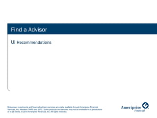 Brokerage, investments and financial advisory services are made available through Ameriprise Financial
Services, Inc. Member FINRA and SIPC. Some products and services may not be available in all jurisdictions
or to all clients. © 2015 Ameriprise Financial, Inc. All rights reserved.
Find a Advisor
UI Recommendations
 