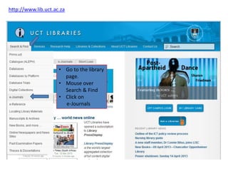 http://www.lib.uct.ac.za




                     • Go to the library
                       page.
                     • Mouse over
                       Search & Find
                     • Click on
                       e-Journals
 
