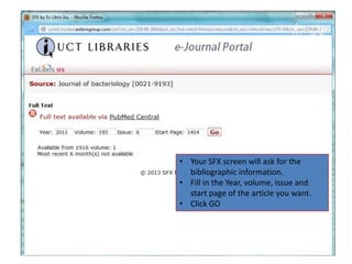 • Your SFX screen will ask for the
  bibliographic information.
• Fill in the Year, volume, issue and
  start page of the article you want.
• Click GO
 