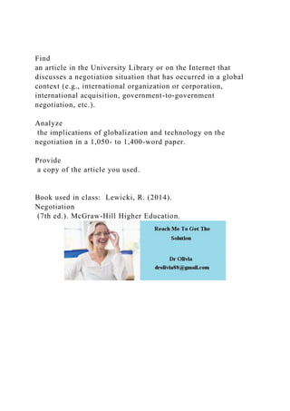 Find
an article in the University Library or on the Internet that
discusses a negotiation situation that has occurred in a global
context (e.g., international organization or corporation,
international acquisition, government-to-government
negotiation, etc.).
Analyze
the implications of globalization and technology on the
negotiation in a 1,050- to 1,400-word paper.
Provide
a copy of the article you used.
Book used in class: Lewicki, R. (2014).
Negotiation
(7th ed.). McGraw-Hill Higher Education.
 