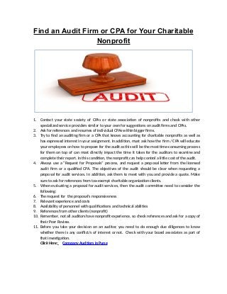 Find an Audit Firm or CPA for Your Charitable
Nonprofit
1. Contact your state society of CPAs or state association of nonprofits and check with other
specialized service providers similar to your own for suggestions on audit firms and CPAs.
2. Ask for references and resumes of individual CPAs within bigger firms.
3. Try to find an auditing firm or a CPA that knows accounting for charitable nonprofits as well as
has expressed interest in your assignment. In addition, must ask how the firm / CPA will educate
your employees on how to prepare for the audit as this will be the most time-consuming process
for them on top of can most directly impact the time it takes for the auditors to examine and
complete their report. In this condition, the nonprofit can help control a little cost of the audit.
4. Always use a “Request for Proposals” process, and request a proposal letter from the licensed
audit firm or a qualified CPA. The objectives of the audit should be clear when requesting a
proposal for audit services. In addition, ask them to meet with you and provide a quote. Make
sure to ask for references from tax-exempt charitable organization clients.
5. When evaluating a proposal for audit services, then the audit committee need to consider the
following:
6. The request for the proposal’s responsiveness
7. Relevant experience and costs
8. Availability of personnel with qualifications and technical abilities
9. References from other clients (nonprofit)
10. Remember, not all auditors have nonprofit experience, so check references and ask for a copy of
their Peer Review.
11. Before you take your decision on an auditor, you need to do enough due diligences to know
whether there is any conflict/s of interest or not. Check with your board associates as part of
that investigation.
Click Here: Company Audtiors in Pune
 