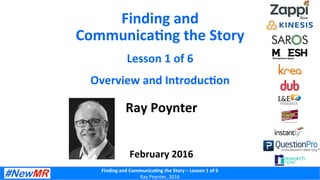 Finding	
  and	
  Communica-ng	
  the	
  Story	
  –	
  Lesson	
  1	
  of	
  6	
  
Ray	
  Poynter,	
  2016	
  
Finding	
  and	
  
Communica-ng	
  the	
  Story	
  
Lesson	
  1	
  of	
  6	
  
Overview	
  and	
  Introduc-on	
  
Ray	
  Poynter	
  
	
  
	
  
	
  
February	
  2016	
  
 