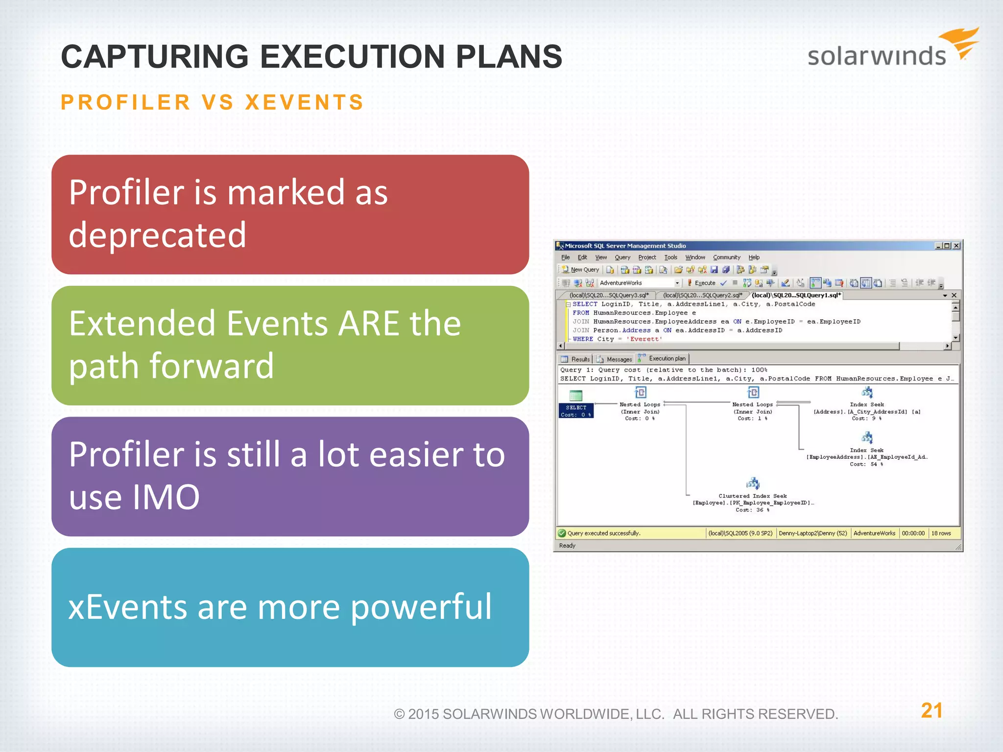 CAPTURING EXECUTION PLANS Profiler is marked as deprecated Extended Events ARE the path forward Profiler is still a lot easier to use IMO xEvents are more powerful 21 P RO FI LE R V S X E V E NTS © 2015 SOLARWINDS WORLDWIDE, LLC. ALL RIGHTS RESERVED. 