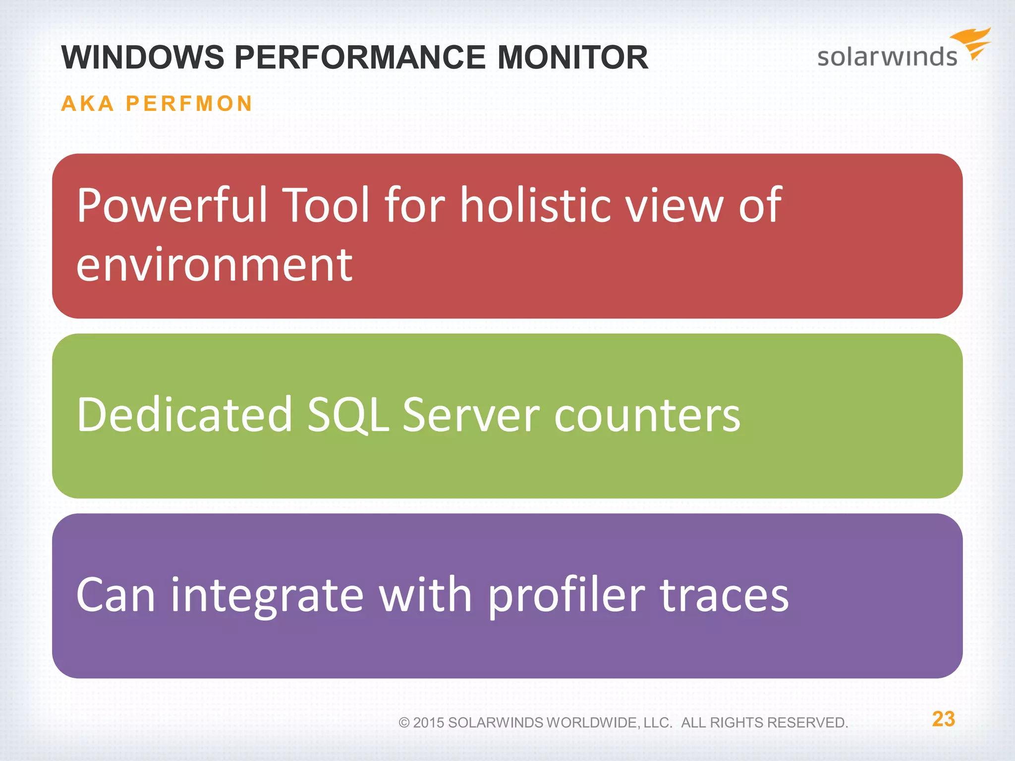 WINDOWS PERFORMANCE MONITOR Powerful Tool for holistic view of environment Dedicated SQL Server counters Can integrate with profiler traces 23 AKA P E RFM O N © 2015 SOLARWINDS WORLDWIDE, LLC. ALL RIGHTS RESERVED. 