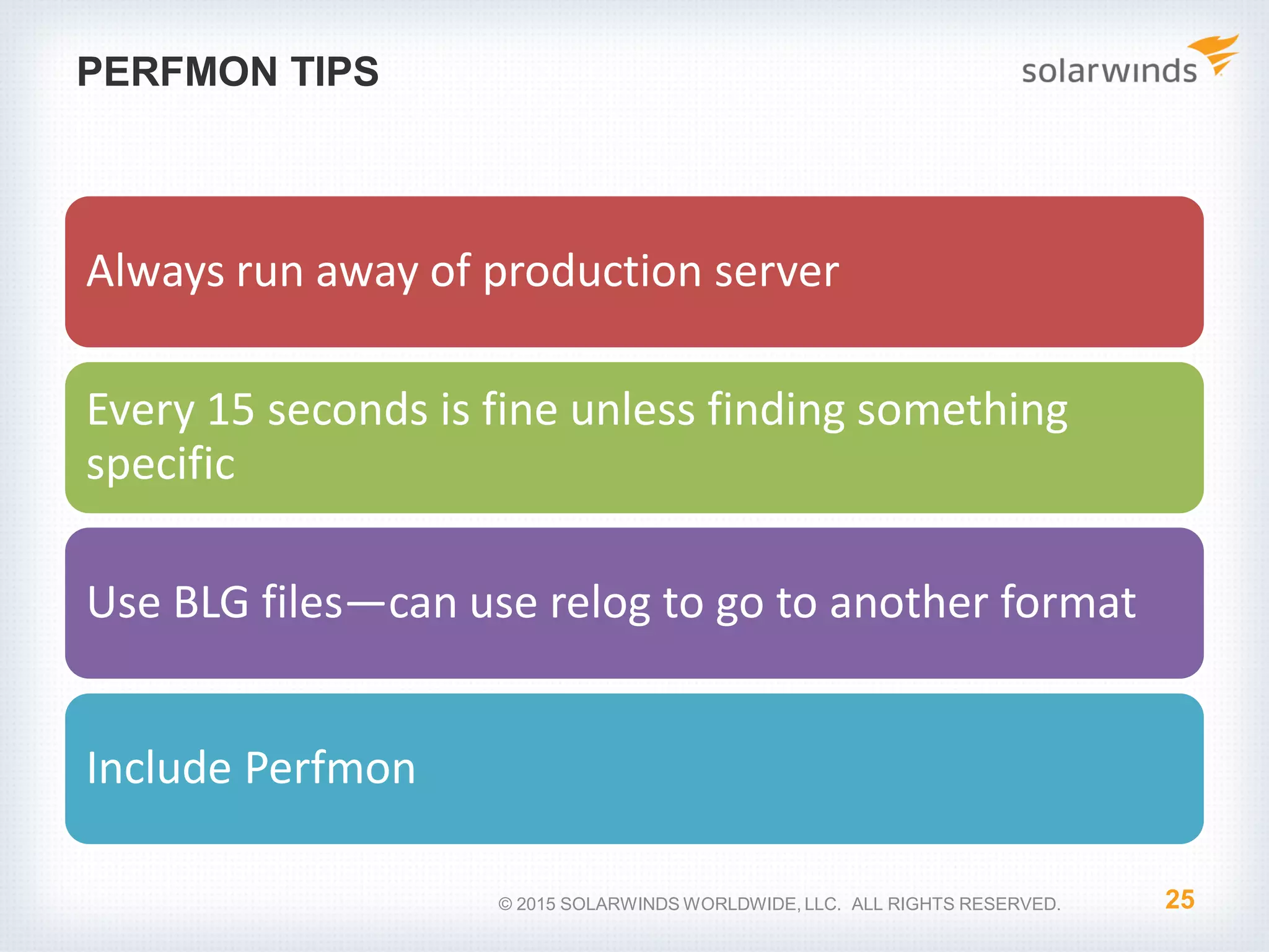 PERFMON TIPS Always run away of production server Every 15 seconds is fine unless finding something specific Use BLG files—can use relog to go to another format Include Perfmon 25© 2015 SOLARWINDS WORLDWIDE, LLC. ALL RIGHTS RESERVED. 