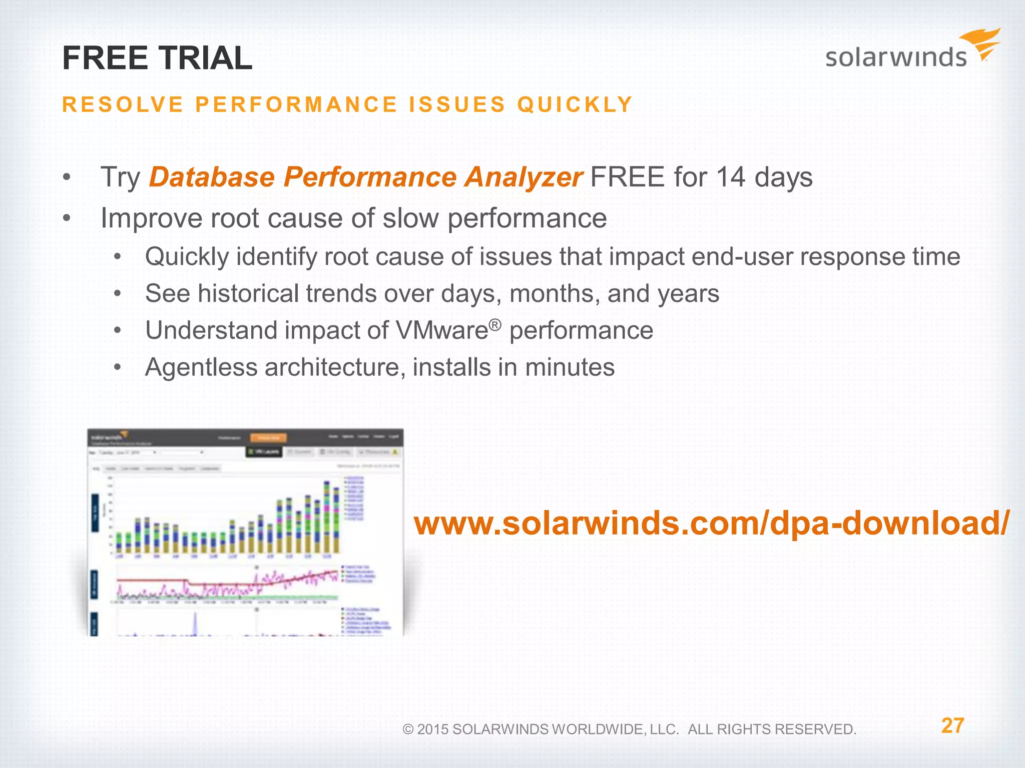 FREE TRIAL • Try Database Performance Analyzer FREE for 14 days • Improve root cause of slow performance • Quickly identify root cause of issues that impact end-user response time • See historical trends over days, months, and years • Understand impact of VMware® performance • Agentless architecture, installs in minutes 27 RE S O LV E P E RFO RM ANCE I S S UE S Q UI CKLY © 2015 SOLARWINDS WORLDWIDE, LLC. ALL RIGHTS RESERVED. www.solarwinds.com/dpa-download/ 