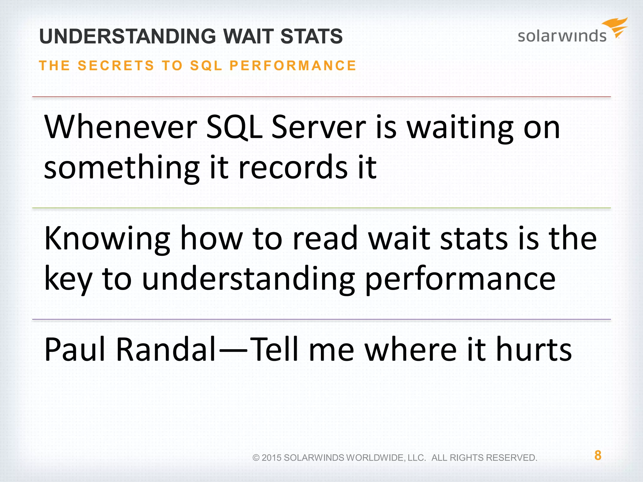 UNDERSTANDING WAIT STATS Whenever SQL Server is waiting on something it records it Knowing how to read wait stats is the key to understanding performance Paul Randal—Tell me where it hurts 8 THE S E CRE TS TO S Q L P E RFO RM ANCE © 2015 SOLARWINDS WORLDWIDE, LLC. ALL RIGHTS RESERVED. 