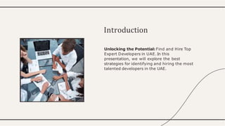 Unlocking the Potential: Find and Hire Top
Expert Developers in UAE.In this
presentation, we will explore the best
strategies for identifying and hiring the most
talented developers in the UAE.
Introduction
 