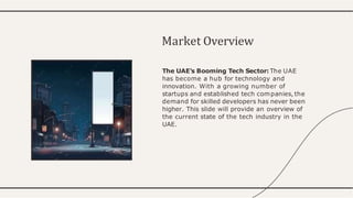 The UAE's Booming Tech Sector: The UAE
has become a hub for technology and
innovation. With a growing number of
startups and established tech companies, the
demand for skilled developers has never been
higher. This slide will provide an overview of
the current state of the tech industry in the
UAE.
Market Overview
 