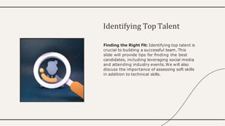 Finding the Right Fit: Identifying top talent is
crucial to building a successful team.This
slide will provide tips for ﬁnding the best
candidates, including leveraging social media
and attending industry events.We will also
discuss the importance of assessing soft skills
in addition to technical skills.
Identifying Top Talent
 