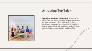 Standing Out from the Crowd: Once you've
identiﬁed top talent, how do you attract them
to your company? This slide will explore
strategies for creating a compelling employer
brand, optimizing job postings, and offering
competitive compensation and beneﬁts.
Attracting Top Talent
 