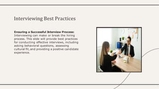 Ensuring a Successful I
nterview Process:
Interviewing can make or break the hiring
process. This slide will provide best practices
for conducting effective interviews, including
asking behavioral questions, assessing
cultural ﬁt, and providing a positive candidate
experience.
Interviewing Best Practices
 