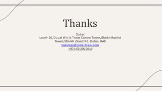 Thanks
Dubai
Level- 26, Dubai World Trade Centre Tower,Sheikh Rashid
Tower,Sheikh Zayed Rd,Dubai, UAE
business@code-brew.com
+971-52-205-2610
 