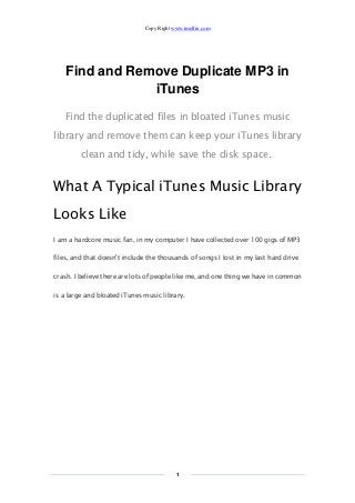 Copy Right www.imelfin.com
1
Find and Remove Duplicate MP3 in
iTunes
Find the duplicated files in bloated iTunes music
library and remove them can keep your iTunes library
clean and tidy, while save the disk space.
What A Typical iTunes Music Library
Looks Like
I am a hardcore music fan, in my computer I have collected over 100 gigs of MP3
files, and that doesn't include the thousands of songs I lost in my last hard drive
crash. I believe there are lots of people like me, and one thing we have in common
is a large and bloated iTunes music library.
 