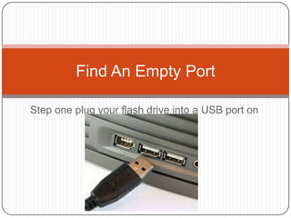 Find An Empty Port

Step one plug your flash drive into a USB port on
                 the computer
 