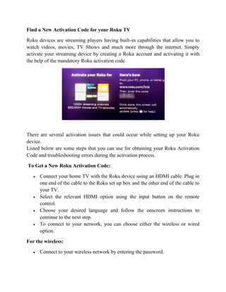Find a New Activation Code for your Roku TV
Roku devices are streaming players having built-in capabilities that allow you to
watch videos, movies, TV Shows and much more through the internet. Simply
activate your streaming device by creating a Roku account and activating it with
the help of the mandatory Roku activation code.
There are several activation issues that could occur while setting up your Roku
device.
Listed below are some steps that you can use for obtaining your Roku Activation
Code and troubleshooting errors during the activation process.
To Get a New Roku Activation Code:
• Connect your home TV with the Roku device using an HDMI cable. Plug in
one end of the cable to the Roku set up box and the other end of the cable to
your TV.
• Select the relevant HDMI option using the input button on the remote
control.
• Choose your desired language and follow the onscreen instructions to
continue to the next step.
• To connect to your network, you can choose either the wireless or wired
option.
For the wireless:
• Connect to your wireless network by entering the password.
 