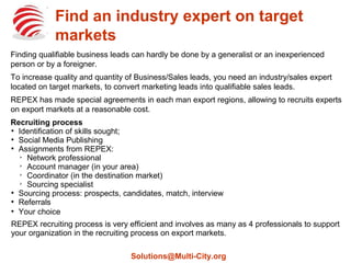 Find an industry expert on target
markets
Generalists, inexperienced persons or foreigners can hardly find qualifiable business leads on
export markets.
To increase quality and quantity of Business/Sales leads, you need an industry/sales expert
located on target markets, to convert marketing leads into qualifiable sales leads.
REPEX has made special agreements in each man export regions, allowing to recruits experts
on export markets at a reasonable cost.
Recruiting process

Identification of skills sought;

Social Media Publishing

Assignments from REPEX:

Network professional

Account manager (in your area)

Coordinator (in the destination market)

Sourcing specialist

Sourcing process: prospects, candidates, match, interview

Referrals

Your choice
REPEX recruiting process is very efficient and involves as many as 4 professionals to support
your organization in the recruiting process on export markets.
Solutions@Multi-City.org
 