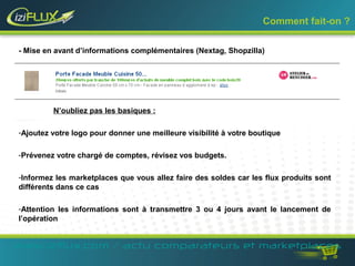 Comment fait-on ? 
- Mise en avant d’informations complémentaires (Nextag, Shopzilla) 
N’oubliez pas les basiques : 
-Ajoutez votre logo pour donner une meilleure visibilité à votre boutique 
-Prévenez votre chargé de comptes, révisez vos budgets. 
-Informez les marketplaces que vous allez faire des soldes car les flux produits sont 
différents dans ce cas 
-Attention les informations sont à transmettre 3 ou 4 jours avant le lancement de 
l’opération 
www.iziflux.com / actu comparateurs et marketplaces 
 