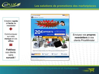 Les solutions de promotions des marketplaces 
Envoyez vos propres 
newsletters à vos 
clients PriceMinister 
www.iziflux.com / actu comparateurs et marketplaces 
Création rapide 
et facile de 
newsletter 
Communiquez 
sur votre 
marque et vos 
offres 
Fidélisez 
vos clients 
sans 
surcoût ! 
 