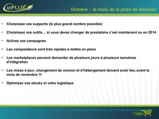 Octobre : le mois de la prise de décision 
• Choisissez vos supports (le plus grand nombre possible) 
• Choisissez vos outils… si vous devez changer de prestataire c’est maintenant ou en 2014 
• Activez vos campagnes 
• Les comparateurs sont très rapides à mettre en place 
• Les marketplaces peuvent demander de plusieurs jours à plusieurs semaines 
d’intégration 
• Les mises à jour, changement de version et d’hébergement doivent avoir lieu avant le 
mois de novembre !!! 
• Optimisez vos stocks et votre logistique 
www.iziflux.com / actu comparateurs et marketplaces 
 