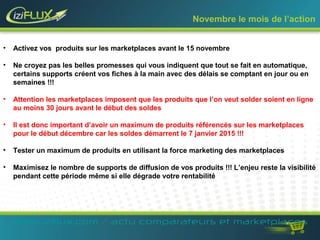 Novembre le mois de l’action 
• Activez vos produits sur les marketplaces avant le 15 novembre 
• Ne croyez pas les belles promesses qui vous indiquent que tout se fait en automatique, 
certains supports créent vos fiches à la main avec des délais se comptant en jour ou en 
semaines !!! 
• Attention les marketplaces imposent que les produits que l’on veut solder soient en ligne 
au moins 30 jours avant le début des soldes 
• Il est donc important d’avoir un maximum de produits référencés sur les marketplaces 
pour le début décembre car les soldes démarrent le 7 janvier 2015 !!! 
• Tester un maximum de produits en utilisant la force marketing des marketplaces 
• Maximisez le nombre de supports de diffusion de vos produits !!! L’enjeu reste la visibilité 
pendant cette période même si elle dégrade votre rentabilité 
www.iziflux.com / actu comparateurs et marketplaces 
 