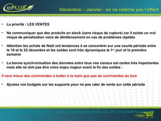 Décembre – Janvier : on ne relâche pas l’effort 
• La priorité : LES VENTES 
• Ne communiquer que des produits en stock (sans risque de rupture) car il existe un vrai 
risque de pénalisation voire de déréfencement en cas de problèmes répétés 
• Attention les achats de Noël ont tendances à se concentrer sur une courte période entre 
le 10 et le 22 décembre et les soldes sont très dynamiques le 1er jour et la première 
semaine 
• La bonne synchronisation des données entre tous vos canaux est certes très importantes 
mais elle ne doit pas être votre enjeu majeur avant la fin des soldes : 
Il vaut mieux des commandes à traiter à la main que pas de commandes du tout 
• Ajustez vos budgets sur les supports pour ne pas rater de vente sur cette période 
www.iziflux.com / actu comparateurs et marketplaces 
 