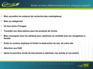 Avoir un bon référencement sur chaque support 
• Bien connaître les moteurs de recherche des marketplaces 
• Bien se catégoriser 
• Un bon choix d’images 
• Travailler ses descriptions pour les produits de niches 
• Bien renseigner tous les attributs pour optimiser sa visibilité avec les navigations à 
facette 
• Eviter le contenu dupliqué et limiter la destruction du seo de votre site 
• Attention aux EAN 
• Après la première année de test pensez à optimiser vos achats et vos stocks 
www.iziflux.com / actu comparateurs et marketplaces 
 