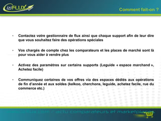 Comment fait-on ? 
- Contactez votre gestionnaire de flux ainsi que chaque support afin de leur dire 
que vous souhaitez faire des opérations spéciales 
- Vos chargés de compte chez les comparateurs et les places de marché sont là 
pour vous aider à vendre plus 
- Activez des paramètres sur certains supports (Leguide « espace marchand », 
Achetez facile) 
- Communiquez certaines de vos offres via des espaces dédiés aux opérations 
de fin d’année et aux soldes (kelkoo, cherchons, leguide, achetez facile, rue du 
commerce etc.) 
www.iziflux.com / actu comparateurs et marketplaces 
 
