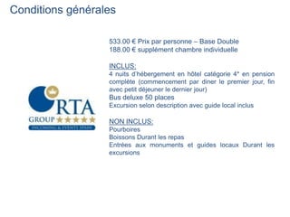 Conditions générales

                  533.00 € Prix par personne – Base Double
                  188.00 € supplément chambre individuelle

                  INCLUS:
                  4 nuits d’hébergement en hôtel catégorie 4* en pension
                  complète (commencement par diner le premier jour, fin
                  avec petit déjeuner le dernier jour)
                  Bus deluxe 50 places
                  Excursion selon description avec guide local inclus

                  NON INCLUS:
                  Pourboires
                  Boissons Durant les repas
                  Entrées aux monuments et guides locaux Durant les
                  excursions
 