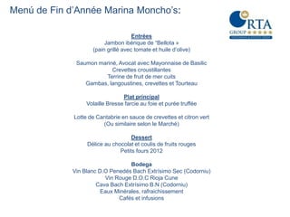 Menú de Fin d’Année Marina Moncho’s:

                                     Entrées
                         Jambon ibérique de “Bellota »
                    (pain grillé avec tomate et huile d’olive)

              Saumon mariné, Avocat avec Mayonnaise de Basilic
                          Crevettes croustillantes
                       Terrine de fruit de mer cuits
                 Gambas, langoustines, crevettes et Tourteau

                                 Plat principal
                  Volaille Bresse farcie au foie et purée truffée

             Lotte de Cantabrie en sauce de crevettes et citron vert
                        (Ou similaire selon le Marché)

                                    Dessert
                  Délice au chocolat et coulis de fruits rouges
                               Petits fours 2012

                                   Bodega
             Vin Blanc D.O Penedés Bach Extrísimo Sec (Codorniu)
                         Vin Rouge D.O.C Rioja Cune
                      Cava Bach Extrísimo B.N (Codorniu)
                        Eaux Minérales, rafraichissement
                              Cafés et infusions
 