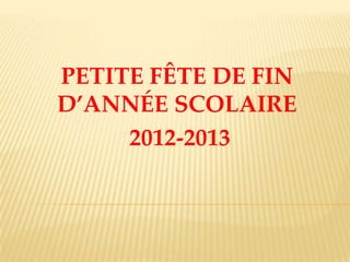 PETITE FÊTE DE FIN
D’ANNÉE SCOLAIRE
2012-2013
 