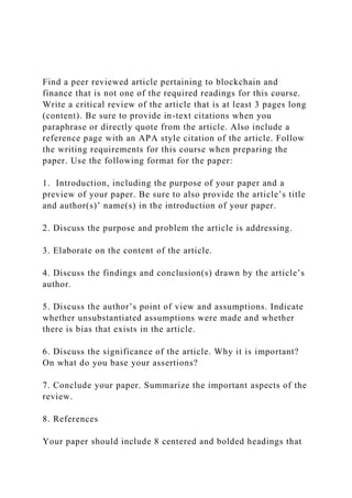 Find a peer reviewed article pertaining to blockchain and
finance that is not one of the required readings for this course.
Write a critical review of the article that is at least 3 pages long
(content). Be sure to provide in-text citations when you
paraphrase or directly quote from the article. Also include a
reference page with an APA style citation of the article. Follow
the writing requirements for this course when preparing the
paper. Use the following format for the paper:
1. Introduction, including the purpose of your paper and a
preview of your paper. Be sure to also provide the article’s title
and author(s)’ name(s) in the introduction of your paper.
2. Discuss the purpose and problem the article is addressing.
3. Elaborate on the content of the article.
4. Discuss the findings and conclusion(s) drawn by the article’s
author.
5. Discuss the author’s point of view and assumptions. Indicate
whether unsubstantiated assumptions were made and whether
there is bias that exists in the article.
6. Discuss the significance of the article. Why it is important?
On what do you base your assertions?
7. Conclude your paper. Summarize the important aspects of the
review.
8. References
Your paper should include 8 centered and bolded headings that
 