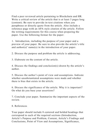 Find a peer reviewed article pertaining to Blockchain and HR.
Write a critical review of the article that is at least 3 pages long
(content). Be sure to provide in-text citations when you
paraphrase or directly quote from the article. Also include a
reference page with an APA style citation of the article. Follow
the writing requirements for this course when preparing the
paper. Use the following format for the paper:
1. Introduction, including the purpose of your paper and a
preview of your paper. Be sure to also provide the article’s title
and author(s)’ name(s) in the introduction of your paper.
2. Discuss the purpose and problem the article is addressing.
3. Elaborate on the content of the article.
4. Discuss the findings and conclusion(s) drawn by the article’s
author.
5. Discuss the author’s point of view and assumptions. Indicate
whether unsubstantiated assumptions were made and whether
there is bias that exists in the article.
6. Discuss the significance of the article. Why it is important?
On what do you base your assertions?
7. Conclude your paper. Summarize the important aspects of the
review.
8. References
Your paper should include 8 centered and bolded headings that
correspond to each of the required sections (Introduction,
Article’s Purpose and Problem, Content, Article’s Findings and
Conclusions, Point of View and Assumptions, Significance,
 