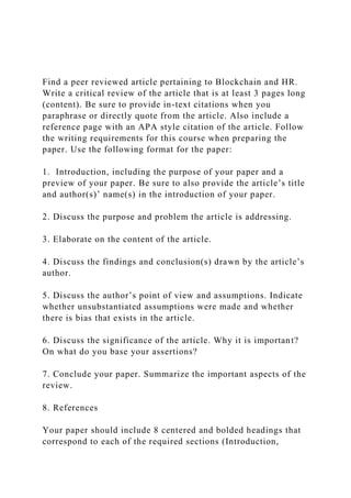 Find a peer reviewed article pertaining to Blockchain and HR.
Write a critical review of the article that is at least 3 pages long
(content). Be sure to provide in-text citations when you
paraphrase or directly quote from the article. Also include a
reference page with an APA style citation of the article. Follow
the writing requirements for this course when preparing the
paper. Use the following format for the paper:
1. Introduction, including the purpose of your paper and a
preview of your paper. Be sure to also provide the article’s title
and author(s)’ name(s) in the introduction of your paper.
2. Discuss the purpose and problem the article is addressing.
3. Elaborate on the content of the article.
4. Discuss the findings and conclusion(s) drawn by the article’s
author.
5. Discuss the author’s point of view and assumptions. Indicate
whether unsubstantiated assumptions were made and whether
there is bias that exists in the article.
6. Discuss the significance of the article. Why it is important?
On what do you base your assertions?
7. Conclude your paper. Summarize the important aspects of the
review.
8. References
Your paper should include 8 centered and bolded headings that
correspond to each of the required sections (Introduction,
 