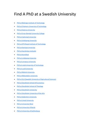 Find A PhD at a Swedish University
• PhD at Blekinge Institute of Technology
• PhD at Chalmers University of Technology
• PhD at Dalarna University
• PhD at Ersta Sköndal University College
• PhD at Halmstad University
• PhD at Jönköping University
• PhD at KTH Royal Institute of Technology
• PhD at Karlstad University
• PhD at Karolinska Institutet
• PhD at Konstfack
• PhD at Linköping University
• PhD at Linnaeus University
• PhD at Luleå University of Technology
• PhD at Lund University
• PhD at Malmö University
• PhD at Mälardalen University
• PhD at SLU (Swedish University of Agricultural Sciences)
• PhD at Stockholm School of Economics
• PhD at Stockholm School of Theology
• PhD at Stockholm University
• PhD at Stockholm University of the Arts
• PhD at Södertörn University
• PhD at Umeå University
• PhD at University West
• PhD at University of Borås
• PhD at University of Gothenburg
 