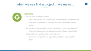 5
when we say find a project… we mean…
Seekers
• Do you have a LinkedIn profile?
If yes, then you are just 2 clicks away from completing your profile! We
know what a hassle it is to complete and keep updated yet another
profile!
• Do you like recommendations rather than diving in to an information pit?
If yes, then let us recommend you projects that fit your type of skills!
• Want to be more specific or try something new?
Customize your search and apply advanced filters with just a few
clicks!
 
