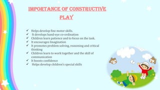 Importance of Constructive
Play
 Helps develop fine motor skills.
 It develops hand-eye co-ordination
 Children learn patience and to focus on the task.
 It encourages Imagination
 It promotes problem solving, reasoning and critical
thinking
 Children learn to work together and the skill of
communication
 It boosts confidence
 Helps develop children’s special skills
 