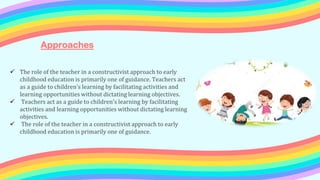  The role of the teacher in a constructivist approach to early
childhood education is primarily one of guidance. Teachers act
as a guide to children's learning by facilitating activities and
learning opportunities without dictating learning objectives.
 Teachers act as a guide to children's learning by facilitating
activities and learning opportunities without dictating learning
objectives.
 The role of the teacher in a constructivist approach to early
childhood education is primarily one of guidance.
Approaches
 