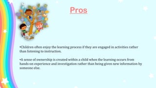Pros
•Children often enjoy the learning process if they are engaged in activities rather
than listening to instruction.
•A sense of ownership is created within a child when the learning occurs from
hands-on experience and investigation rather than being given new information by
someone else.
 