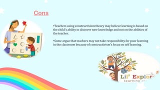 Cons
•Teachers using constructivism theory may believe learning is based on
the child's ability to discover new knowledge and not on the abilities of
the teacher.
•Some argue that teachers may not take responsibility for poor learning
in the classroom because of constructivism's focus on self learning.
 