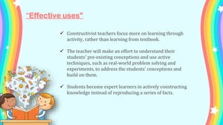 “Effective uses”
 Constructivist teachers focus more on learning through
activity, rather than learning from textbook.
 The teacher will make an effort to understand their
students' pre-existing conceptions and use active
techniques, such as real-world problem solving and
experiments, to address the students' conceptions and
build on them.
 Students become expert learners in actively constructing
knowledge instead of reproducing a series of facts.
 