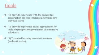  To provide experience with the knowledge
construction process (students determine how
they will learn)
 To provide experience in and appreciation for
multiple perspectives (evaluation of alternative
solutions)
 3) To embed learning in realistic contexts
(authentic tasks)
Goals
 
