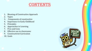 Contents
1. Meaning of Constructive Approach
2. Types
3. Components of constructive
4. Importance in Early Childhood
5. Principles
6. Approaches in Learning
7. Pros and Cons
8. Effective use in classrooms
9. Constructivist Curriculum
10. Goals
 