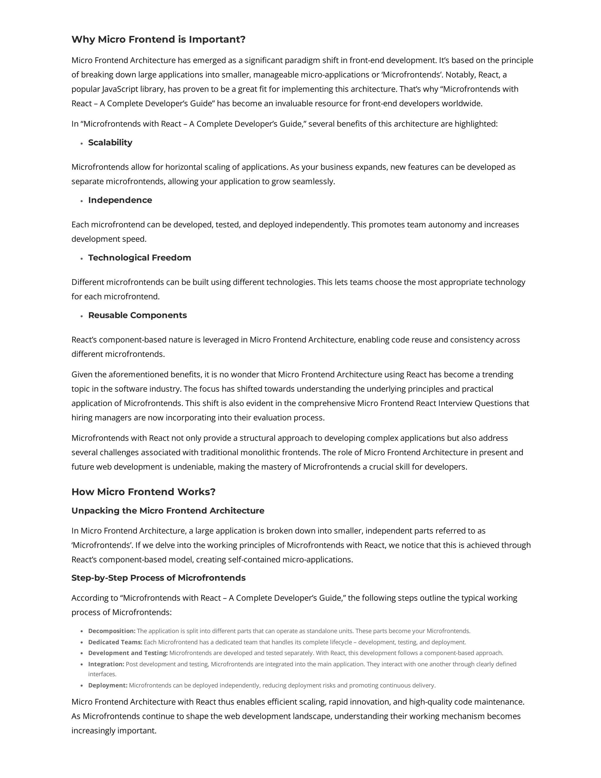 Why Micro Frontend is Important? Micro Frontend Architecture has emerged as a significant paradigm shift in front-end development. It’s based on the principle of breaking down large applications into smaller, manageable micro-applications or ‘Microfrontends’. Notably, React, a popular JavaScript library, has proven to be a great fit for implementing this architecture. That’s why “Microfrontends with React – A Complete Developer’s Guide” has become an invaluable resource for front-end developers worldwide. In “Microfrontends with React – A Complete Developer’s Guide,” several benefits of this architecture are highlighted: Scalability Microfrontends allow for horizontal scaling of applications. As your business expands, new features can be developed as separate microfrontends, allowing your application to grow seamlessly. Independence Each microfrontend can be developed, tested, and deployed independently. This promotes team autonomy and increases development speed. Technological Freedom Different microfrontends can be built using different technologies. This lets teams choose the most appropriate technology for each microfrontend. Reusable Components React’s component-based nature is leveraged in Micro Frontend Architecture, enabling code reuse and consistency across different microfrontends. Given the aforementioned benefits, it is no wonder that Micro Frontend Architecture using React has become a trending topic in the software industry. The focus has shifted towards understanding the underlying principles and practical application of Microfrontends. This shift is also evident in the comprehensive Micro Frontend React Interview Questions that hiring managers are now incorporating into their evaluation process. Microfrontends with React not only provide a structural approach to developing complex applications but also address several challenges associated with traditional monolithic frontends. The role of Micro Frontend Architecture in present and future web development is undeniable, making the mastery of Microfrontends a crucial skill for developers. How Micro Frontend Works? Unpacking the Micro Frontend Architecture In Micro Frontend Architecture, a large application is broken down into smaller, independent parts referred to as ‘Microfrontends’. If we delve into the working principles of Microfrontends with React, we notice that this is achieved through React’s component-based model, creating self-contained micro-applications. Step-by-Step Process of Microfrontends According to “Microfrontends with React – A Complete Developer’s Guide,” the following steps outline the typical working process of Microfrontends: Decomposition: The application is split into different parts that can operate as standalone units. These parts become your Microfrontends. Dedicated Teams: Each Microfrontend has a dedicated team that handles its complete lifecycle – development, testing, and deployment. Development and Testing: Microfrontends are developed and tested separately. With React, this development follows a component-based approach. Integration: Post development and testing, Microfrontends are integrated into the main application. They interact with one another through clearly defined interfaces. Deployment: Microfrontends can be deployed independently, reducing deployment risks and promoting continuous delivery. Micro Frontend Architecture with React thus enables efficient scaling, rapid innovation, and high-quality code maintenance. As Microfrontends continue to shape the web development landscape, understanding their working mechanism becomes increasingly important. 